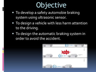 Objective
 To develop a safety automobie braking
system using ultrasonic sensor.
 To design a vehicle with less harm attention
to the driving.
 To design the automatic braking system in
order to avoid the accident.
 