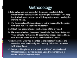 Methodology
i.Take a plywood as a frame. Cut it along as calculated.Take
measurement by calculations according to the wheels. Just keep
front wheel space more as we will design steering so calculate by
moving wheels.
ii. Fix the wheel and Rubber stoppers to the chassis. Fix the motor
with gear hub. Fix the holes with screw.
iii. Attach two gear motors at the backside of the plywood.
iv. Place two wheels at the rear of the vehicle.Two Smart Robot Car
Tyres Wheels For ArduinoTT Gear Motor Chassis has used here.
One non-tire wheel attach at the front side of the car.
v. Now Arduino UNO has mounted at the middle of the base and
screw has been used to tighten them up.Wires has connected
with the Arduino.
vi. Sensor holder placed at the top front side of the vehicle and
Ultrasonic sensor device is placed upon this. Sensor wire is
connected with microcontroller.
 