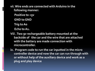 vii. Wire ends are connected with Arduino in the
following manner:
Positive to +5v
GND to GND
Trig to A0
Echo to A1.
Viii .Two 9v rechargeable battery mounted at the
backside of the car and the wire that are attached
with the battery are made connection with
microcontroller.
ix. Program code to run the car inputted in the micro
controller device and now the car can run through with
or without help of the auxiliary device and work as a
plug and play device
 