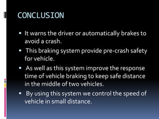 CONCLUSION
 It warns the driver or automatically brakes to
avoid a crash.
 This braking system provide pre-crash safety
for vehicle.
 As well as this system improve the response
time of vehicle braking to keep safe distance
in the middle of two vehicles.
 By using this system we control the speed of
vehicle in small distance.
 