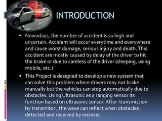 INTRODUCTION
 Nowadays, the number of accident is so high and
uncertain. Accident will occur everytime and everywhere
and cause worst damage, serious injury and death.This
accident are mostly caused by delay of the driver to hit
the brake or due to careless of the driver (sleeping, using
mobile, etc.)
 This Project is designed to develop a new system that
can solve this problem where drivers may not brake
manually but the vehicles can stop automatically due to
obstacles. Using Ultrasonic as a ranging sensor its
function based on ultrasonic sensor. After transmission
by transmitor , the wave can reflect when obstacles
detected and received by reciever.
 
