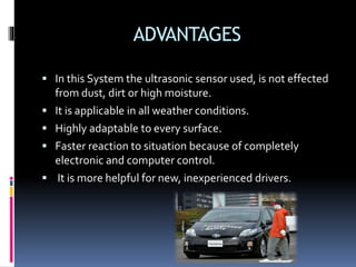 ADVANTAGES
 In this System the ultrasonic sensor used, is not effected
from dust, dirt or high moisture.
 It is applicable in all weather conditions.
 Highly adaptable to every surface.
 Faster reaction to situation because of completely
electronic and computer control.
 It is more helpful for new, inexperienced drivers.
 