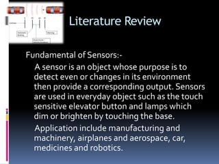 Literature Review
Fundamental of Sensors:-
A sensor is an object whose purpose is to
detect even or changes in its environment
then provide a corresponding output. Sensors
are used in everyday object such as the touch
sensitive elevator button and lamps which
dim or brighten by touching the base.
Application include manufacturing and
machinery, airplanes and aerospace, car,
medicines and robotics.
 