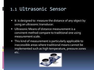 1.1 Ultrasonic Sensor
 It is designed to measure the distance of any object by
using an ultrasonic transducer.
 Ultrasonic Means of distance measurement is a
convinent method compare to traditional one using
measurement scale.
 This kind of measurement is particularly applicable to
inaccessible areas where traditional means cannot be
implemented such as high temperature, pressure zones
etc.
 