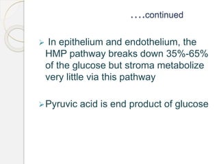 ….continued
 In epithelium and endothelium, the
HMP pathway breaks down 35%-65%
of the glucose but stroma metabolize
very little via this pathway
Pyruvic acid is end product of glucose
 