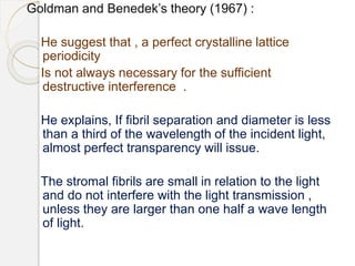 Goldman and Benedek’s theory (1967) :
He suggest that , a perfect crystalline lattice
periodicity
Is not always necessary for the sufficient
destructive interference .
He explains, If fibril separation and diameter is less
than a third of the wavelength of the incident light,
almost perfect transparency will issue.
The stromal fibrils are small in relation to the light
and do not interfere with the light transmission ,
unless they are larger than one half a wave length
of light.
 