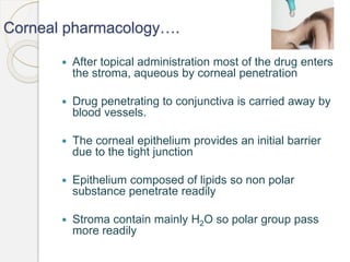 Corneal pharmacology….
 After topical administration most of the drug enters
the stroma, aqueous by corneal penetration
 Drug penetrating to conjunctiva is carried away by
blood vessels.
 The corneal epithelium provides an initial barrier
due to the tight junction
 Epithelium composed of lipids so non polar
substance penetrate readily
 Stroma contain mainly H2O so polar group pass
more readily
 