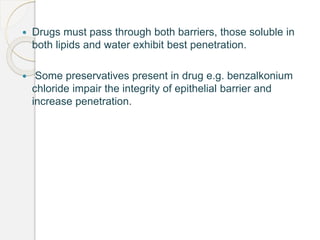  Drugs must pass through both barriers, those soluble in
both lipids and water exhibit best penetration.
 Some preservatives present in drug e.g. benzalkonium
chloride impair the integrity of epithelial barrier and
increase penetration.
 