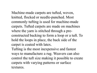 Machine-made carpets are tufted, woven,
knitted, flocked or needle-punched. Most
commonly tufting is used for machine-made
carpets. Tufted carpets are made on machines
where the yarn is stitched through a pre-
constructed backing to form a loop or a tuft. To
hold the loops in place, the back side of the
carpet is coated with latex.
Tufting is the most inexpensive and fastest
ways to manufacture a rug. Weavers can also
control the tuft size making it possible to create
carpets with varying patterns or surface
textures.
 