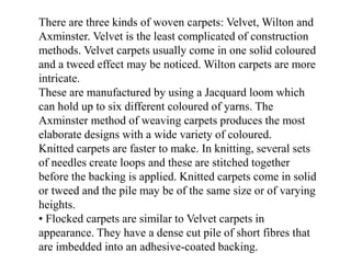 There are three kinds of woven carpets: Velvet, Wilton and
Axminster. Velvet is the least complicated of construction
methods. Velvet carpets usually come in one solid coloured
and a tweed effect may be noticed. Wilton carpets are more
intricate.
These are manufactured by using a Jacquard loom which
can hold up to six different coloured of yarns. The
Axminster method of weaving carpets produces the most
elaborate designs with a wide variety of coloured.
Knitted carpets are faster to make. In knitting, several sets
of needles create loops and these are stitched together
before the backing is applied. Knitted carpets come in solid
or tweed and the pile may be of the same size or of varying
heights.
• Flocked carpets are similar to Velvet carpets in
appearance. They have a dense cut pile of short fibres that
are imbedded into an adhesive-coated backing.
 