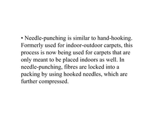 • Needle-punching is similar to hand-hooking.
Formerly used for indoor-outdoor carpets, this
process is now being used for carpets that are
only meant to be placed indoors as well. In
needle-punching, fibres are locked into a
packing by using hooked needles, which are
further compressed.
 