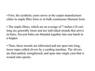 • First, the synthetic yarns arrive at the carpet manufacturer
either in staple fibre form or in bulk continuous filament form
• The staple fibres, which are an average of 7 inches (18 cm)
long are generally loose and are individual strands that arrive
in bales. Several bales are blended together into one batch in
a hopper.
• Then, these strands are lubricated and are spun into long,
loose ropes called slivers by a carding machine. The slivers
are then pulled, straightened, and spun into single yarn that is
wound onto spools.
 