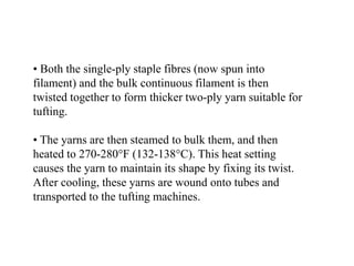 • Both the single-ply staple fibres (now spun into
filament) and the bulk continuous filament is then
twisted together to form thicker two-ply yarn suitable for
tufting.
• The yarns are then steamed to bulk them, and then
heated to 270-280°F (132-138°C). This heat setting
causes the yarn to maintain its shape by fixing its twist.
After cooling, these yarns are wound onto tubes and
transported to the tufting machines.
 