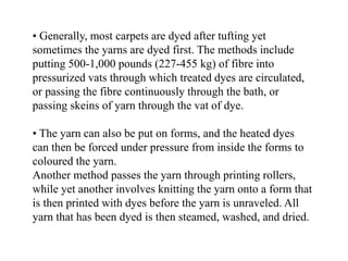 • Generally, most carpets are dyed after tufting yet
sometimes the yarns are dyed first. The methods include
putting 500-1,000 pounds (227-455 kg) of fibre into
pressurized vats through which treated dyes are circulated,
or passing the fibre continuously through the bath, or
passing skeins of yarn through the vat of dye.
• The yarn can also be put on forms, and the heated dyes
can then be forced under pressure from inside the forms to
coloured the yarn.
Another method passes the yarn through printing rollers,
while yet another involves knitting the yarn onto a form that
is then printed with dyes before the yarn is unraveled. All
yarn that has been dyed is then steamed, washed, and dried.
 