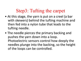 Step3: Tufting the carpet
• At this stage, the yarn is put on a creel (a bar
with skewers) behind the tufting machine and
then fed into a nylon tube that leads to the
tufting needle.
• The needle pierces the primary backing and
pushes the yarn down into a loop.
Photoelectric sensors control how deeply the
needles plunge into the backing, so the height
of the loops can be controlled.
 