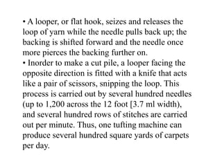 • A looper, or flat hook, seizes and releases the
loop of yarn while the needle pulls back up; the
backing is shifted forward and the needle once
more pierces the backing further on.
• Inorder to make a cut pile, a looper facing the
opposite direction is fitted with a knife that acts
like a pair of scissors, snipping the loop. This
process is carried out by several hundred needles
(up to 1,200 across the 12 foot [3.7 ml width),
and several hundred rows of stitches are carried
out per minute. Thus, one tufting machine can
produce several hundred square yards of carpets
per day.
 