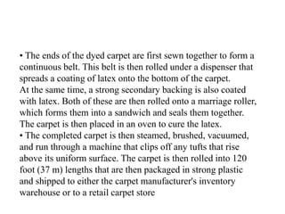 • The ends of the dyed carpet are first sewn together to form a
continuous belt. This belt is then rolled under a dispenser that
spreads a coating of latex onto the bottom of the carpet.
At the same time, a strong secondary backing is also coated
with latex. Both of these are then rolled onto a marriage roller,
which forms them into a sandwich and seals them together.
The carpet is then placed in an oven to cure the latex.
• The completed carpet is then steamed, brushed, vacuumed,
and run through a machine that clips off any tufts that rise
above its uniform surface. The carpet is then rolled into 120
foot (37 m) lengths that are then packaged in strong plastic
and shipped to either the carpet manufacturer's inventory
warehouse or to a retail carpet store
 