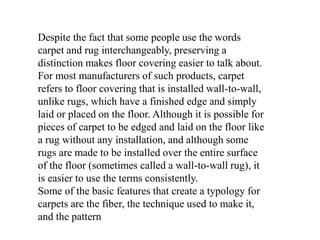 Despite the fact that some people use the words
carpet and rug interchangeably, preserving a
distinction makes floor covering easier to talk about.
For most manufacturers of such products, carpet
refers to floor covering that is installed wall-to-wall,
unlike rugs, which have a finished edge and simply
laid or placed on the floor. Although it is possible for
pieces of carpet to be edged and laid on the floor like
a rug without any installation, and although some
rugs are made to be installed over the entire surface
of the floor (sometimes called a wall-to-wall rug), it
is easier to use the terms consistently.
Some of the basic features that create a typology for
carpets are the fiber, the technique used to make it,
and the pattern
 