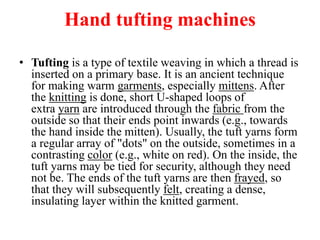 Hand tufting machines
• Tufting is a type of textile weaving in which a thread is
inserted on a primary base. It is an ancient technique
for making warm garments, especially mittens. After
the knitting is done, short U-shaped loops of
extra yarn are introduced through the fabric from the
outside so that their ends point inwards (e.g., towards
the hand inside the mitten). Usually, the tuft yarns form
a regular array of "dots" on the outside, sometimes in a
contrasting color (e.g., white on red). On the inside, the
tuft yarns may be tied for security, although they need
not be. The ends of the tuft yarns are then frayed, so
that they will subsequently felt, creating a dense,
insulating layer within the knitted garment.
 