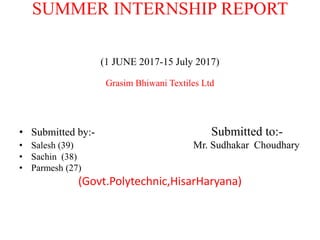 SUMMER INTERNSHIP REPORT
(1 JUNE 2017-15 July 2017)
Grasim Bhiwani Textiles Ltd
• Submitted by:- Submitted to:-
• Salesh (39) Mr. Sudhakar Choudhary
• Sachin (38)
• Parmesh (27)
(Govt.Polytechnic,HisarHaryana)
 
