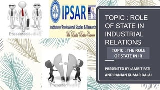 TOPIC : ROLE
OF STATE IN
INDUSTRIAL
RELATIONS
PRESENTED BY :AMRIT PATI
AND RANJAN KUMAR DALAI
TOPIC : THE ROLE
OF STATE IN IR
 
