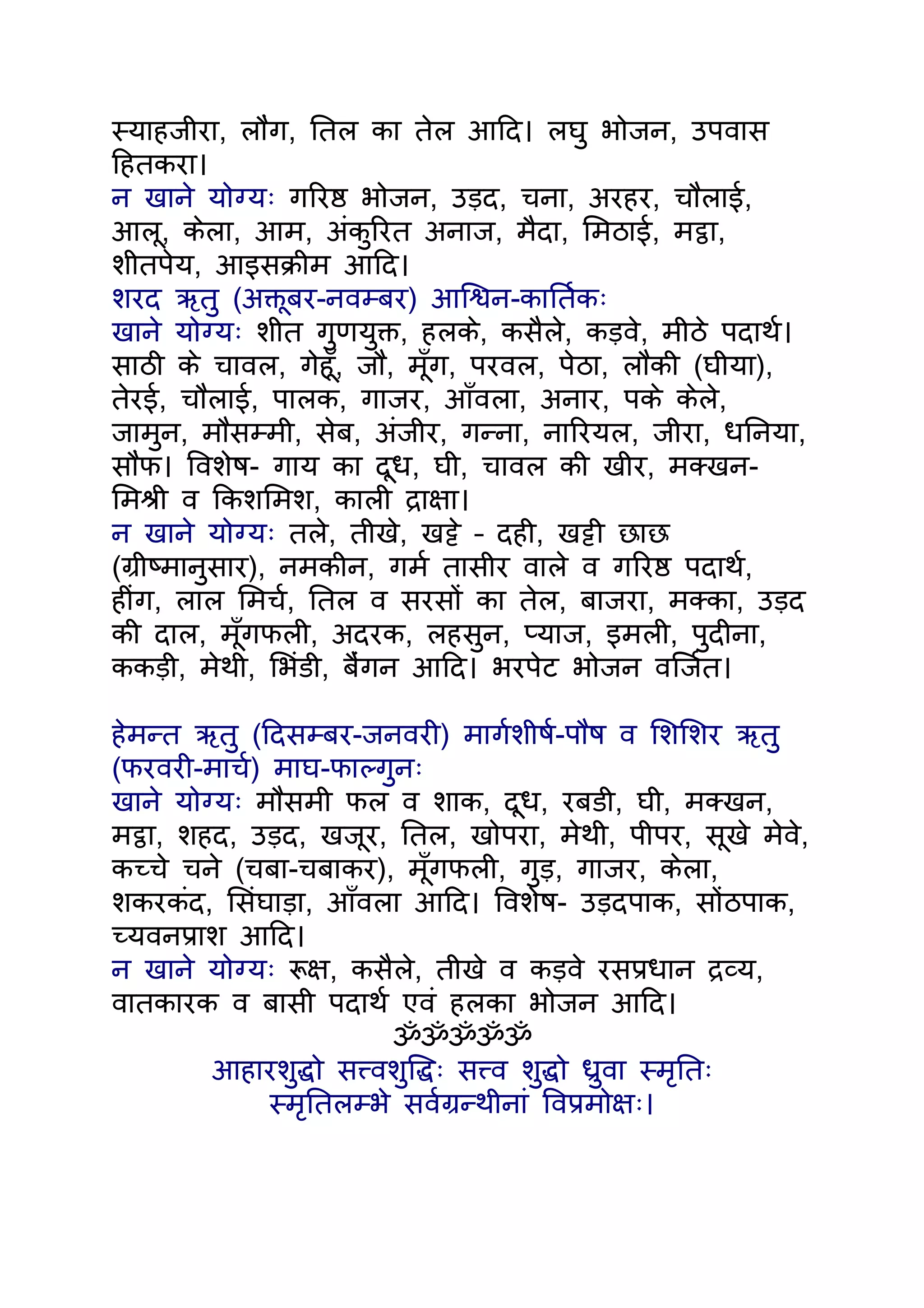 स्याहजीरा, लौंग, ितल का तेल आिद। लघु भोजन, उपवास
िहतकरा।
न खाने योग्यः गिरष्ठ भोजन, उड़द, चना, अरहर, चौलाई,
आलू, केला, आम, अंकुिरत अनाज, मैदा, िमठाई, मट्ठा,
शीतपेय, आइसकर्ीम आिद।
शरद ऋतु (अक्तूबर-नवम्बर) आिश्वन-काितर्कः
खाने योग्यः शीत गुणयुक्त, हलके, कसैले, कड़वे, मीठे पदाथर्।
साठी के चावल, गेहँू, जौ, मँूग, परवल, पेठा, लौकी (घीया),
तेरई, चौलाई, पालक, गाजर, आँवला, अनार, पके केले,
जामुन, मौसम्मी, सेब, अंजीर, गन्ना, नािरयल, जीरा, धिनया,
सौंफ। िवशेष- गाय का दूध, घी, चावल की खीर, मक्खन-
िमशर्ी व िकशिमश, काली दर्ाक्षा।
न खाने योग्यः तले, तीखे, खट्टे – दही, खट्टी छाछ
(गर्ीष्मानुसार), नमकीन, गमर् तासीर वाले व गिरष्ठ पदाथर्,
हींग, लाल िमचर्, ितल व सरसों का तेल, बाजरा, मक्का, उड़द
की दाल, मँूगफली, अदरक, लहसुन, प्याज, इमली, पुदीना,
ककड़ी, मेथी, िभंडी, बंैगन आिद। भरपेट भोजन विजर्त।

हेमन्त ऋतु (िदसम्बर-जनवरी) मागर्शीषर्-पौष व िशिशर ऋतु
(फरवरी-माचर्) माघ-फाल्गुनः
खाने योग्यः मौसमी फल व शाक, दूध, रबडी, घी, मक्खन,
मट्ठा, शहद, उड़द, खजूर, ितल, खोपरा, मेथी, पीपर, सूखे मेवे,
कच्चे चने (चबा-चबाकर), मँूगफली, गुड़, गाजर, केला,
शकरकंद, िसंघाड़ा, आँवला आिद। िवशेष- उड़दपाक, सोंठपाक,
च्यवनपर्ाश आिद।
न खाने योग्यः रूक्ष, कसैले, तीखे व कड़वे रसपर्धान दर्व्य,
वातकारक व बासी पदाथर् एवं हलका भोजन आिद।
                          ॐॐॐॐॐ
         आहारशुद्धो सत्त्वशुिद्धः सत्त्व शुद्धो धर्ुवा स्मृितः
              स्मृितलम्भे सवर्गर्न्थीनां िवपर्मोक्षः।
 