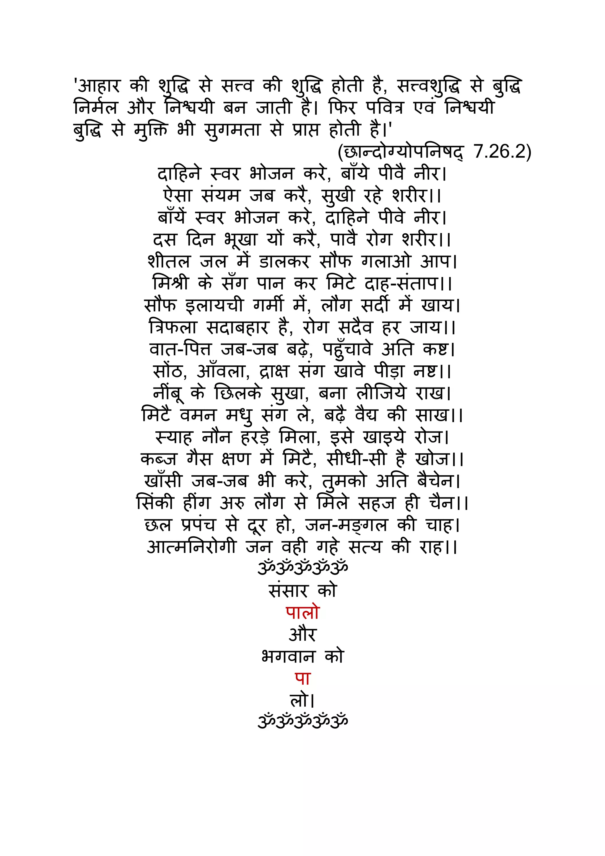 'आहार की शुिद्ध से सत्त्व की शुिद्ध होती है, सत्त्वशुिद्ध से बुिद्ध
िनमर्ल और िनश्चयी बन जाती है। िफर पिवतर् एवं िनश्चयी
बुिद्ध से मुिक्त भी सुगमता से पर्ाप्त होती है।'
                                       (छान्दोग्योपिनषद् 7.26.2)
              दािहने स्वर भोजन करे, बाँये पीवै नीर।
                ऐसा संयम जब करै, सुखी रहे शरीर।।
              बाँयंे स्वर भोजन करे, दािहने पीवे नीर।
             दस िदन भूखा यों करै, पावै रोग शरीर।।
            शीतल जल मंे डालकर सौंफ गलाओ आप।
             िमशर्ी के सँग पान कर िमटे दाह-संताप।।
           सौंफ इलायची गमीर् मंे, लौंग सदीर् मंे खाय।
            ितर्फला सदाबहार है, रोग सदैव हर जाय।।
            वात-िपत्त जब-जब बढ़े, पहँुचावे अित कष्ट।
             सोंठ, आँवला, दर्ाक्ष संग खावे पीड़ा नष्ट।।
             नींबू के िछलके सुखा, बना लीिजये राख।
           िमटै वमन मधु संग ले, बढ़ै वैद्य की साख।।
              स्याह नौन हरड़े िमला, इसे खाइये रोज।
           कब्ज गैस क्षण मंे िमटै, सीधी-सी है खोज।।
            खाँसी जब-जब भी करे, तुमको अित बैचेन।
          िसंकी हींग अरु लौंग से िमले सहज ही चैन।।
            छल पर्पंच से दूर हो, जन-मङ्गल की चाह।
            आत्मिनरोगी जन वही गहे सत्य की राह।।
                            ॐॐॐॐॐ
                              संसार को
                                पालो
                                 और
                             भगवान को
                                  पा
                                 लो।
                            ॐॐॐॐॐ
 