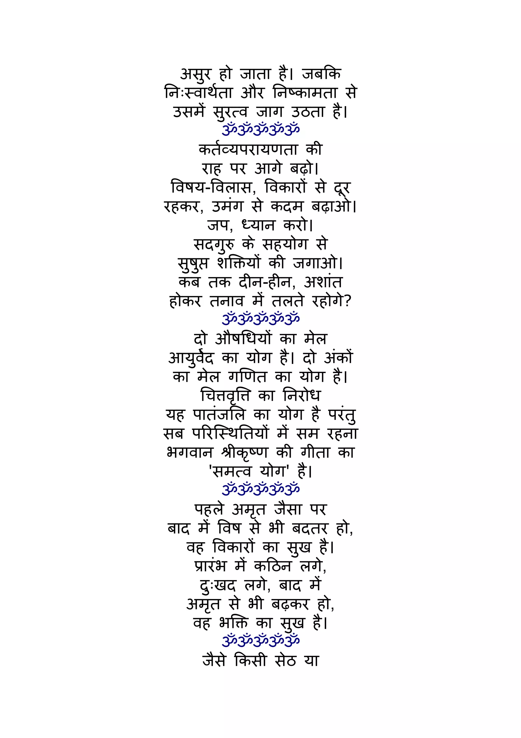 असुर हो जाता है। जबिक
िनःस्वाथर्ता और िनष्कामता से
  उसमंे सुरत्व जाग उठता है।
             ॐॐॐॐॐ
       कतर्व्यपरायणता की
        राह पर आगे बढ़ो।
 िवषय-िवलास, िवकारों से दूर
रहकर, उमंग से कदम बढ़ाओ।
          जप, ध्यान करो।
     सदगुरु के सहयोग से
   सुषुप्त शिक्तयों की जगाओ।
   कब तक दीन-हीन, अशांत
 होकर तनाव मंे तलते रहोगे?
             ॐॐॐॐॐ
      दो औषिधयों का मेल
 आयुवर्ेद का योग है। दो अंकों
  का मेल गिणत का योग है।
        िचत्तवृित्त का िनरोध
यह पातंजिल का योग है परंतु
सब पिरिस्थितयों मंे सम रहना
 भगवान शर्ीकृष्ण की गीता का
          'समत्व योग' है।
             ॐॐॐॐॐ
      पहले अमृत जैसा पर
 बाद मंे िवष से भी बदतर हो,
    वह िवकारों का सुख है।
      पर्ारंभ मंे किठन लगे,
        दुःखद लगे, बाद मंे
    अमृत से भी बढ़कर हो,
     वह भिक्त का सुख है।
             ॐॐॐॐॐ
         जैसे िकसी सेठ या
 