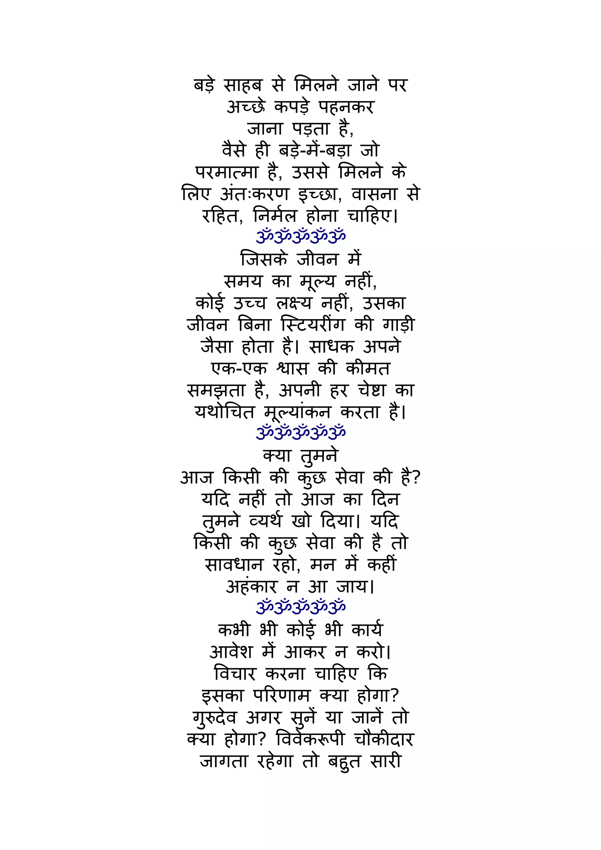 बड़े साहब से िमलने जाने पर
        अच्छे कपड़े पहनकर
           जाना पड़ता है,
       वैसे ही बड़े-मंे-बड़ा जो
  परमात्मा है, उससे िमलने के
िलए अंतःकरण इच्छा, वासना से
   रिहत, िनमर्ल होना चािहए।
            ॐॐॐॐॐ
          िजसके जीवन मंे
       समय का मूल्य नहीं,
   कोई उच्च लक्ष्य नहीं, उसका
 जीवन िबना िस्टयरींग की गाड़ी
   जैसा होता है। साधक अपने
     एक-एक श्वास की कीमत
 समझता है, अपनी हर चेष्टा का
  यथोिचत मूल्यांकन करता है।
            ॐॐॐॐॐ
             क्या तुमने
आज िकसी की कुछ सेवा की है?
   यिद नहीं तो आज का िदन
   तुमने व्यथर् खो िदया। यिद
  िकसी की कुछ सेवा की है तो
    सावधान रहो, मन मंे कहीं
        अहंकार न आ जाय।
            ॐॐॐॐॐ
       कभी भी कोई भी कायर्
     आवेश मंे आकर न करो।
      िवचार करना चािहए िक
   इसका पिरणाम क्या होगा?
  गुरुदेव अगर सुनंे या जानंे तो
 क्या होगा? िववेकरूपी चौकीदार
   जागता रहेगा तो बहुत सारी
 