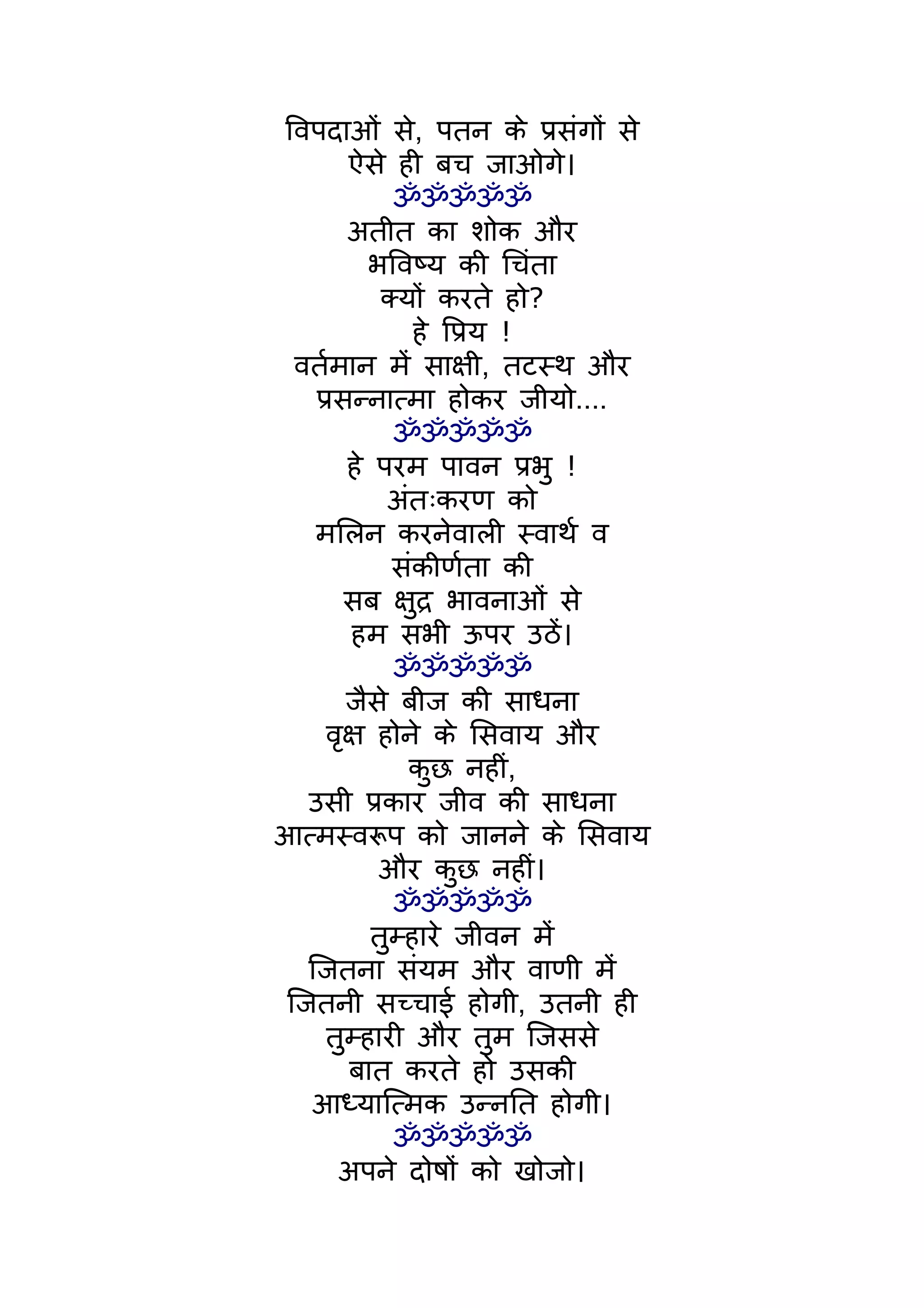 िवपदाओं से, पतन के पर्संगों से
        ऐसे ही बच जाओगे।
             ॐॐॐॐॐ
        अतीत का शोक और
          भिवष्य की िचंता
            क्यों करते हो?
                हे िपर्य !
 वतर्मान मंे साक्षी, तटस्थ और
   पर्सन्नात्मा होकर जीयो....
             ॐॐॐॐॐ
        हे परम पावन पर्भु !
             अंतःकरण को
   मिलन करनेवाली स्वाथर् व
             संकीणर्ता की
       सब क्षुदर् भावनाओं से
        हम सभी ऊपर उठंे।
             ॐॐॐॐॐ
       जैसे बीज की साधना
     वृक्ष होने के िसवाय और
               कुछ नहीं,
  उसी पर्कार जीव की साधना
आत्मस्वरूप को जानने के िसवाय
           और कुछ नहीं।
             ॐॐॐॐॐ
           तुम्हारे जीवन मंे
  िजतना संयम और वाणी मंे
िजतनी सच्चाई होगी, उतनी ही
     तुम्हारी और तुम िजससे
        बात करते हो उसकी
  आध्याित्मक उन्नित होगी।
             ॐॐॐॐॐ
      अपने दोषों को खोजो।
 