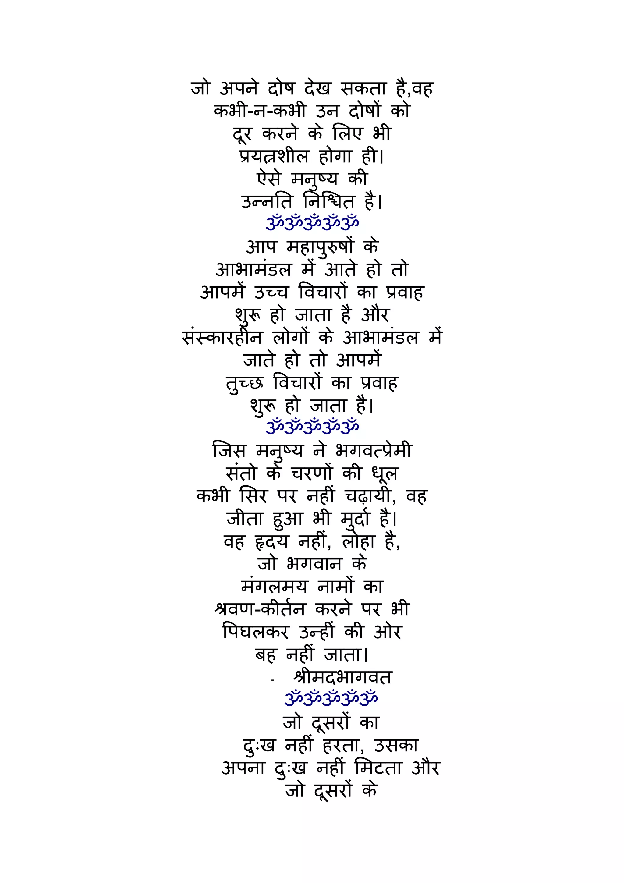 जो अपने दोष देख सकता है,वह
     कभी-न-कभी उन दोषों को
         दूर करने के िलए भी
          पर्यत्नशील होगा ही।
             ऐसे मनुष्य की
           उन्नित िनिश्चत है।
               ॐॐॐॐॐ
            आप महापुरुषों के
     आभामंडल मंे आते हो तो
   आपमंे उच्च िवचारों का पर्वाह
         शुरू हो जाता है और
संस्कारहीन लोगों के आभामंडल मंे
           जाते हो तो आपमंे
        तुच्छ िवचारों का पर्वाह
             शुरू हो जाता है।
               ॐॐॐॐॐ
    िजस मनुष्य ने भगवत्पर्ेमी
        संतो के चरणों की धूल
  कभी िसर पर नहीं चढ़ायी, वह
        जीता हुआ भी मुदार् है।
       वह हृदय नहीं, लोहा है,
              जो भगवान के
           मंगलमय नामों का
     शर्वण-कीतर्न करने पर भी
       िपघलकर उन्हीं की ओर
             बह नहीं जाता।
                -  शर्ीमदभागवत
                  ॐॐॐॐॐ
                  जो दूसरों का
           दुःख नहीं हरता, उसका
       अपना दुःख नहीं िमटता और
                  जो दूसरों के
 