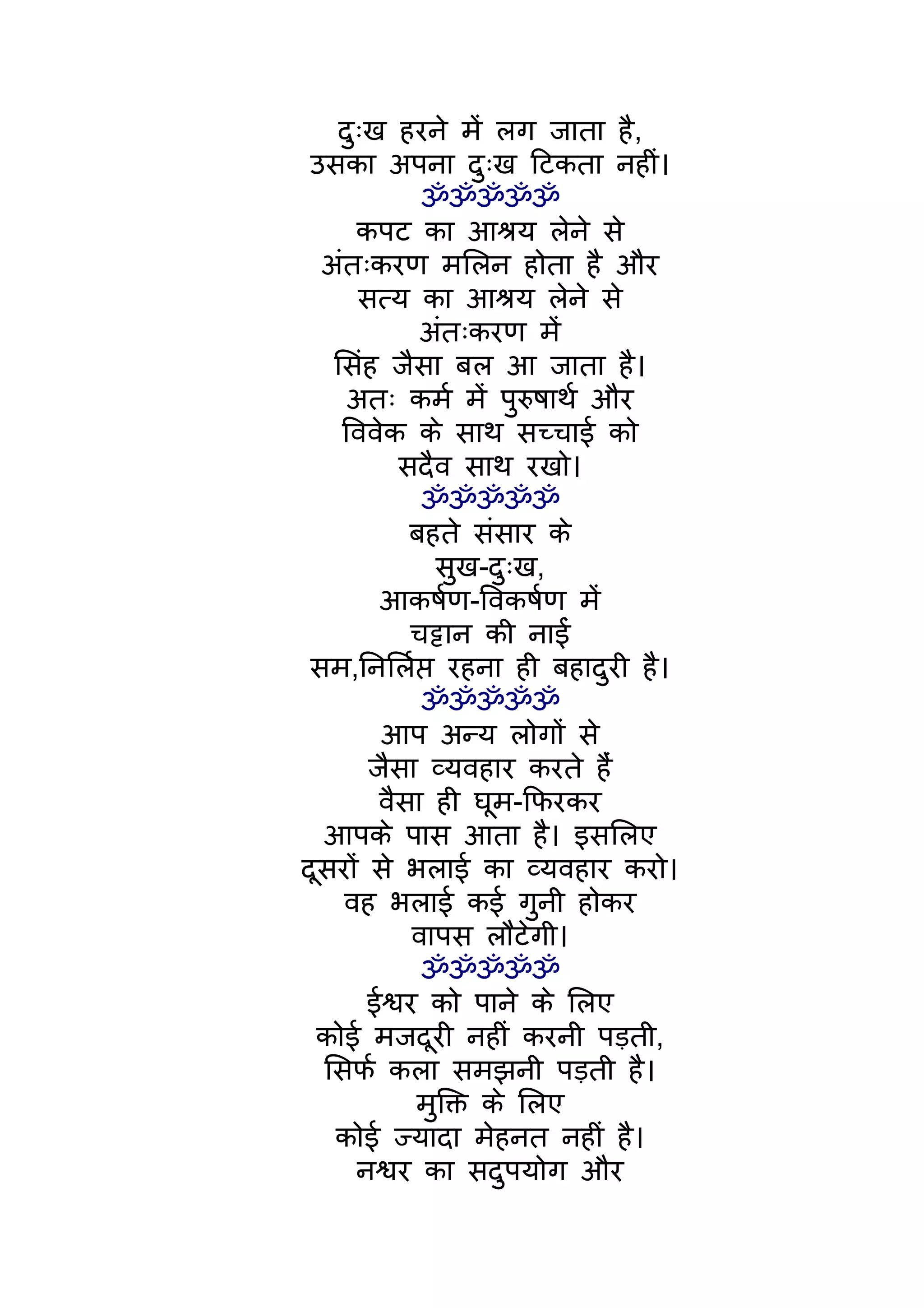 दुःख हरने मंे लग जाता है,
 उसका अपना दुःख िटकता नहीं।
             ॐॐॐॐॐ
     कपट का आशर्य लेने से
  अंतःकरण मिलन होता है और
      सत्य का आशर्य लेने से
            अंतःकरण मंे
   िसंह जैसा बल आ जाता है।
     अतः कमर् मंे पुरुषाथर् और
    िववेक के साथ सच्चाई को
          सदैव साथ रखो।
             ॐॐॐॐॐ
           बहते संसार के
              सुख-दुःख,
        आकषर्ण-िवकषर्ण मंे
           चट्टान की नाईं
 सम,िनिलर्प्त रहना ही बहादुरी है।
             ॐॐॐॐॐ
        आप अन्य लोगों से
       जैसा व्यवहार करते हंै
        वैसा ही घूम-िफरकर
  आपके पास आता है। इसिलए
दूसरों से भलाई का व्यवहार करो।
    वह भलाई कई गुनी होकर
            वापस लौटेगी।
             ॐॐॐॐॐ
       ईश्वर को पाने के िलए
 कोई मजदूरी नहीं करनी पड़ती,
  िसफर् कला समझनी पड़ती है।
            मुिक्त के िलए
   कोई ज्यादा मेहनत नहीं है।
     नश्वर का सदुपयोग और
 