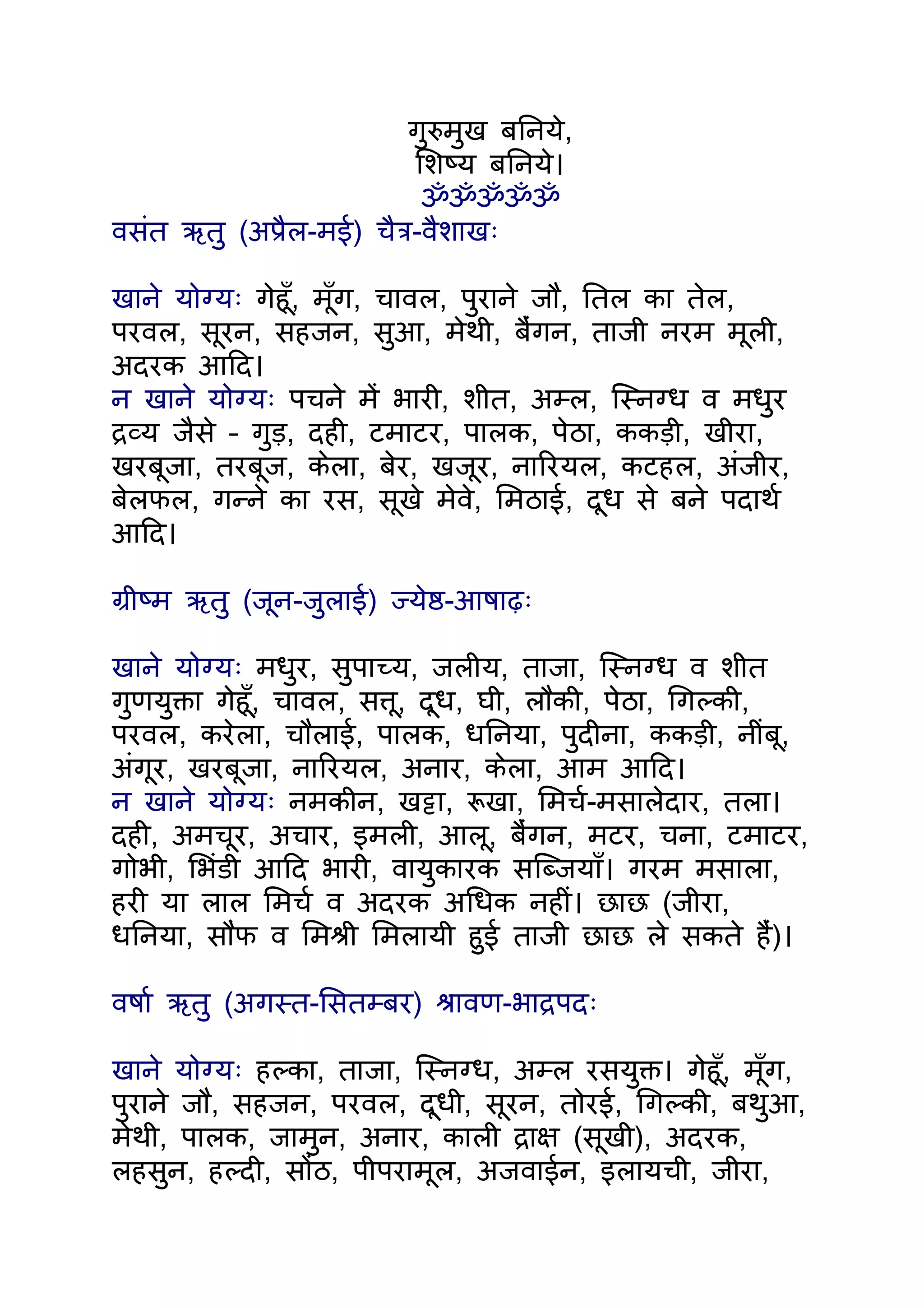 गुरुमुख बिनये,
                          िशष्य बिनये।
                           ॐॐॐॐॐ
वसंत ऋतु (अपर्ैल-मई) चैतर्-वैशाखः

खाने योग्यः गेहँू, मँूग, चावल, पुराने जौ, ितल का तेल,
परवल, सूरन, सहजन, सुआ, मेथी, बंैगन, ताजी नरम मूली,
अदरक आिद।
न खाने योग्यः पचने मंे भारी, शीत, अम्ल, िस्नग्ध व मधुर
दर्व्य जैसे – गुड़, दही, टमाटर, पालक, पेठा, ककड़ी, खीरा,
खरबूजा, तरबूज, केला, बेर, खजूर, नािरयल, कटहल, अंजीर,
बेलफल, गन्ने का रस, सूखे मेवे, िमठाई, दूध से बने पदाथर्
आिद।

गर्ीष्म ऋतु (जून-जुलाई) ज्येष्ठ-आषाढ़ः

खाने योग्यः मधुर, सुपाच्य, जलीय, ताजा, िस्नग्ध व शीत
गुणयुक्ता गेहँू, चावल, सत्तू, दूध, घी, लौकी, पेठा, िगल्की,
परवल, करेला, चौलाई, पालक, धिनया, पुदीना, ककड़ी, नींबू,
अंगूर, खरबूजा, नािरयल, अनार, केला, आम आिद।
न खाने योग्यः नमकीन, खट्टा, रूखा, िमचर्-मसालेदार, तला।
दही, अमचूर, अचार, इमली, आलू, बंैगन, मटर, चना, टमाटर,
गोभी, िभंडी आिद भारी, वायुकारक सिब्जयाँ। गरम मसाला,
हरी या लाल िमचर् व अदरक अिधक नहीं। छाछ (जीरा,
धिनया, सौंफ व िमशर्ी िमलायी हुई ताजी छाछ ले सकते हंै)।

वषार् ऋतु (अगस्त-िसतम्बर) शर्ावण-भादर्पदः

खाने योग्यः हल्का, ताजा, िस्नग्ध, अम्ल रसयुक्त। गेहँू, मँूग,
पुराने जौ, सहजन, परवल, दूधी, सूरन, तोरई, िगल्की, बथुआ,
मेथी, पालक, जामुन, अनार, काली दर्ाक्ष (सूखी), अदरक,
लहसुन, हल्दी, सोंठ, पीपरामूल, अजवाईन, इलायची, जीरा,
 