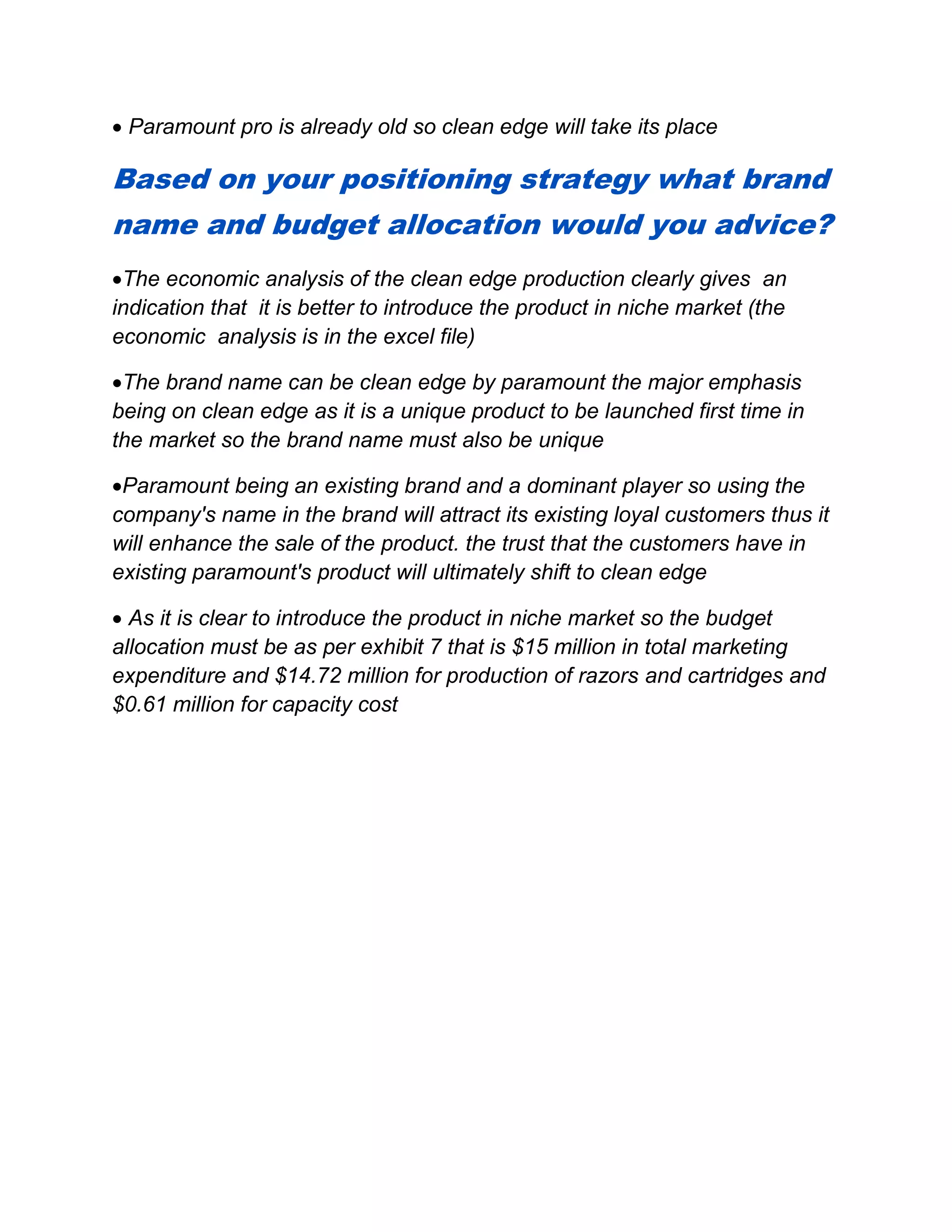  Paramount pro is already old so clean edge will take its place
Based on your positioning strategy what brand
name and budget allocation would you advice?
The economic analysis of the clean edge production clearly gives an
indication that it is better to introduce the product in niche market (the
economic analysis is in the excel file)
The brand name can be clean edge by paramount the major emphasis
being on clean edge as it is a unique product to be launched first time in
the market so the brand name must also be unique
Paramount being an existing brand and a dominant player so using the
company's name in the brand will attract its existing loyal customers thus it
will enhance the sale of the product. the trust that the customers have in
existing paramount's product will ultimately shift to clean edge
 As it is clear to introduce the product in niche market so the budget
allocation must be as per exhibit 7 that is $15 million in total marketing
expenditure and $14.72 million for production of razors and cartridges and
$0.61 million for capacity cost
 