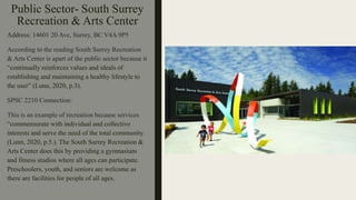 Public Sector- South Surrey
Recreation & Arts Center
Address: 14601 20 Ave, Surrey, BC V4A 9P5
According to the reading South Surrey Recreation
& Arts Center is apart of the public sector because it
“continually reinforces values and ideals of
establishing and maintaining a healthy lifestyle to
the user” (Lunn, 2020, p.3).
SPSC 2210 Connection:
This is an example of recreation because services
“commensurate with individual and collective
interests and serve the need of the total community.
(Lunn, 2020, p.5.). The South Surrey Recreation &
Arts Center does this by providing a gymnasium
and fitness studios where all ages can participate.
Preschoolers, youth, and seniors are welcome as
there are facilities for people of all ages.
 