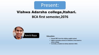 Amrit Raya
Present:
Vishwa Adarsha college,Itahari.
BCA first semester,2076
Education:
 Passed SEE from him shikhar english school.
 Higher secondary school (+2 Sciecne ) from koshi st.
James college.
 Currently ,a student at vishwa adarsha in BCA .
 