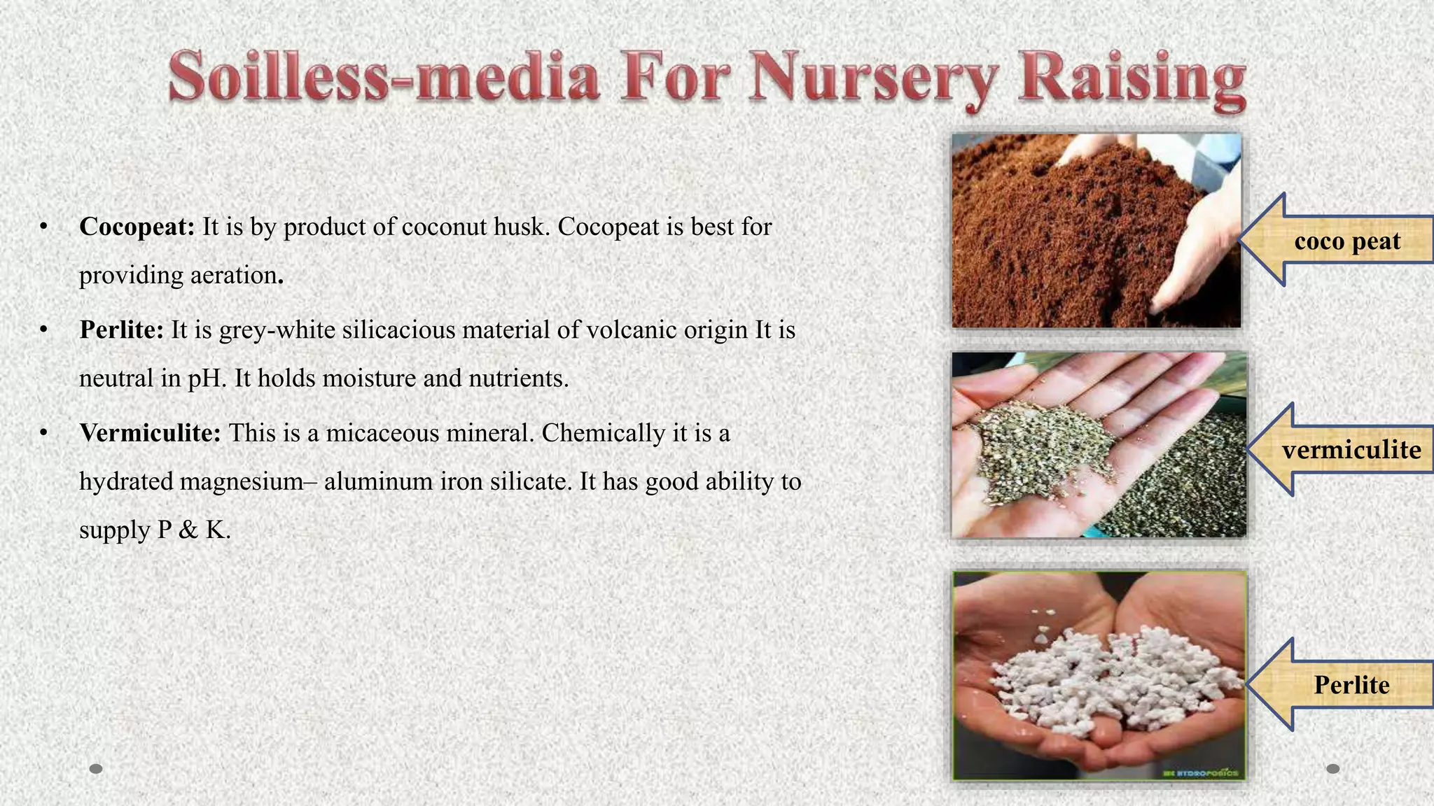 • Cocopeat: It is by product of coconut husk. Cocopeat is best for
providing aeration.
• Perlite: It is grey-white silicacious material of volcanic origin It is
neutral in pH. It holds moisture and nutrients.
• Vermiculite: This is a micaceous mineral. Chemically it is a
hydrated magnesium– aluminum iron silicate. It has good ability to
supply P & K.
coco peat
vermiculite
Perlite
 