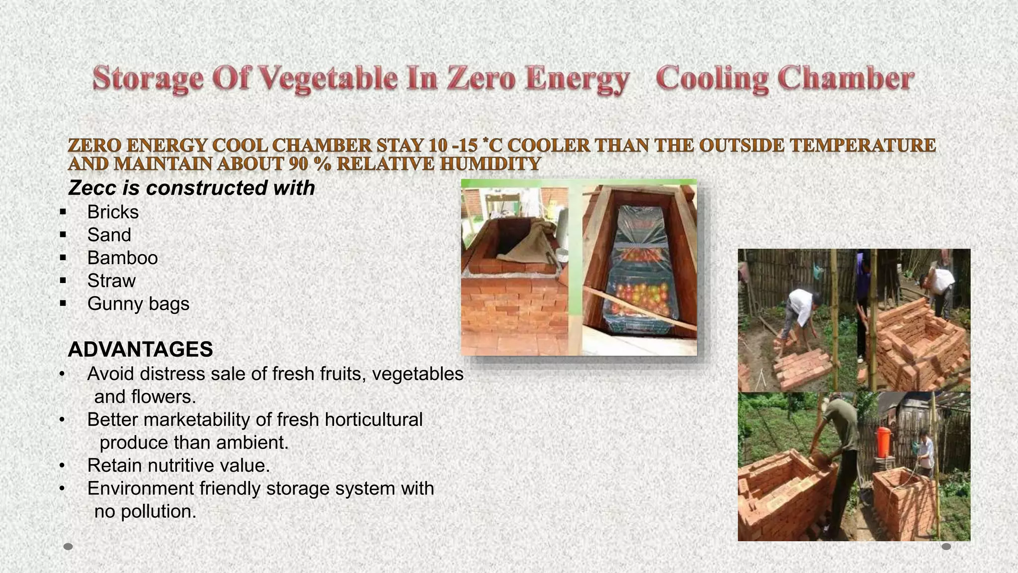 Zecc is constructed with
 Bricks
 Sand
 Bamboo
 Straw
 Gunny bags
ADVANTAGES
• Avoid distress sale of fresh fruits, vegetables
and flowers.
• Better marketability of fresh horticultural
produce than ambient.
• Retain nutritive value.
• Environment friendly storage system with
no pollution.
 