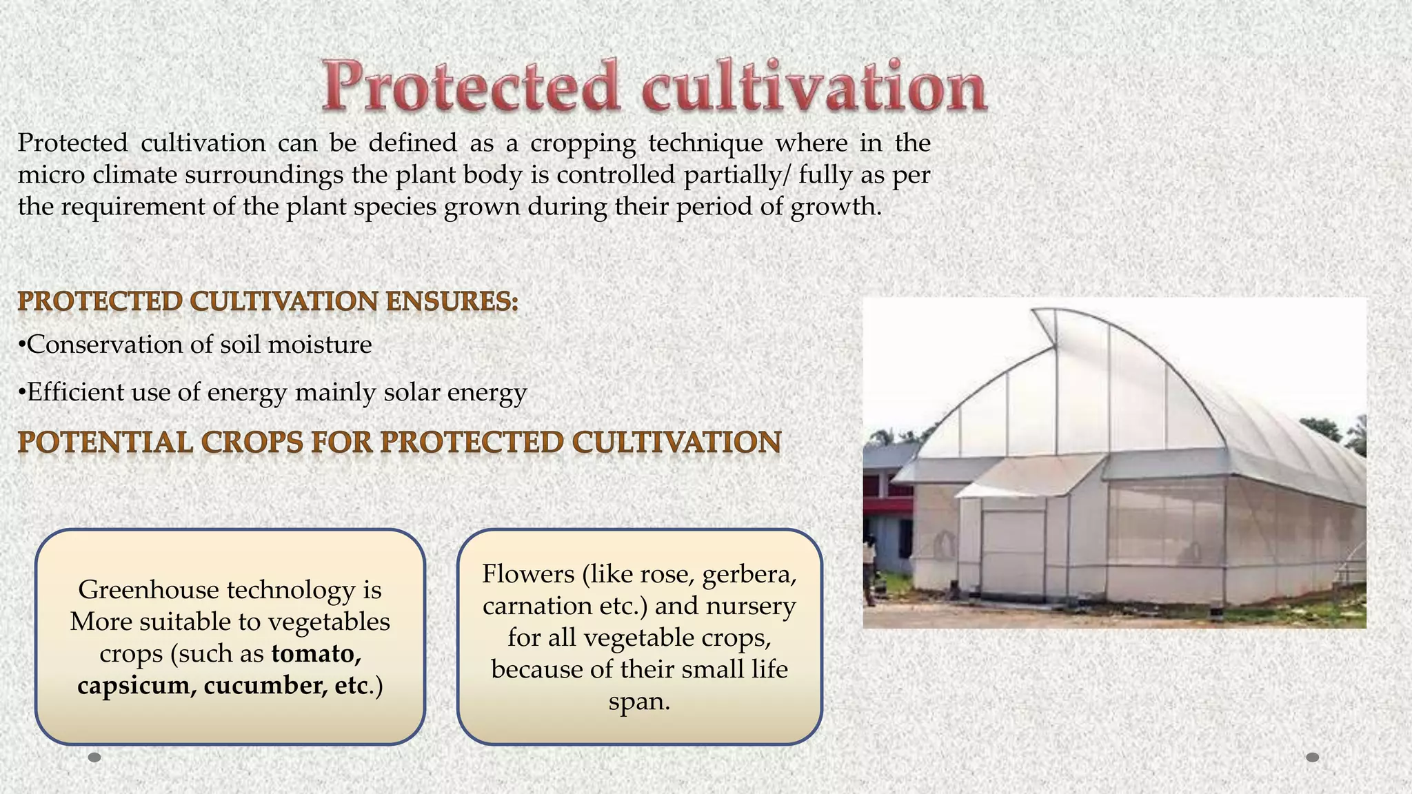 Protected cultivation can be defined as a cropping technique where in the
micro climate surroundings the plant body is controlled partially/ fully as per
the requirement of the plant species grown during their period of growth.
•Conservation of soil moisture
•Efficient use of energy mainly solar energy
Greenhouse technology is
More suitable to vegetables
crops (such as tomato,
capsicum, cucumber, etc.)
Flowers (like rose, gerbera,
carnation etc.) and nursery
for all vegetable crops,
because of their small life
span.
 