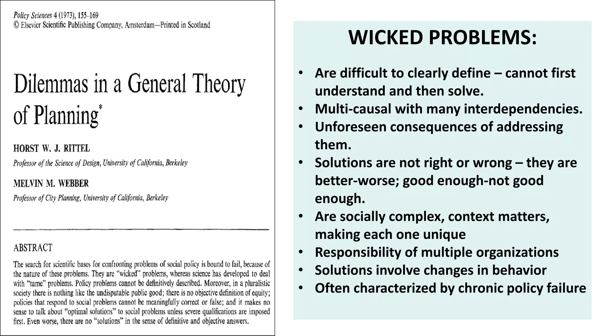 WICKED PROBLEMS:
• Are difficult to clearly define – cannot first
understand and then solve.
• Multi-causal with many interdependencies.
• Unforeseen consequences of addressing
them.
• Solutions are not right or wrong – they are
better-worse; good enough-not good
enough.
• Are socially complex, context matters,
making each one unique
• Responsibility of multiple organizations
• Solutions involve changes in behavior
• Often characterized by chronic policy failure
 