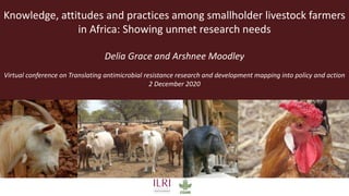 Knowledge, attitudes and practices among smallholder livestock farmers
in Africa: Showing unmet research needs
Delia Grace and Arshnee Moodley
Virtual conference on Translating antimicrobial resistance research and development mapping into policy and action
2 December 2020
 