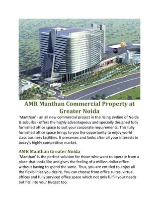 AMR Manthan Commercial Property at 
              Greater Noida 
'Manthan' ‐ an all new commercial project in the rising skyline of Noida 
& suburbs ‐ offers the highly advantageous and specially designed fully 
furnished office space to suit your corporate requirements. This fully 
furnished office space brings to you the opportunity to enjoy world 
class business facilities. It preserves and looks after all your interests in 
today’s highly competitive market. 
 
AMR Manthan Greater Noida 
‘Manthan’ is the perfect solution for those who want to operate from a 
place that looks like and gives the feeling of a million dollar office 
without having to spend the same. Thus, you are entitled to enjoy all 
the flexibilities you desire. You can choose from office suites, virtual 
offices and fully serviced office space which not only fulfill your needs 
but fits into your budget too. 
 