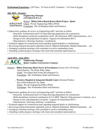 Professional Experience : (20 Years : 10 Years in GCC Countries + 10 Years in Egypt)
July 2015 – Present :
Engineering Manager
CONTRACO W.L.L.
Project: Hilton Salwa Beach Resort Hotel Project - Qatar
Client: Private Engineering Office (PEO)
Consultant: Dar Al-Handasa (Shair and Partners)
• Supervision, guidance & review on Engineering staff / activities as follow:
- Structural, Architectural and Civil shop drawings preparation for construction.
- Multi-disciplinary technical coordination (Arch., ID, Structural, MEP, Subcontractors,..etc.).
- Design review and preparation of reports / requests for information RFI’s.
- Subcontractor’s drawings checking / coordination.
• Technical support for construction team regarding required details or clarifications.
• Reviewing technical document submittals such as: Material Submittals, Method Statements …etc.
• Arranging workshop meetings with consultant to resolve outstanding issues.
• Attending weekly progress meetings with client and consultant representatives.
April 2014 – June 2015 :
Engineering Manager
Qatari Arabian Construction Company
Projects: - Hilton Panorama Hotel Tower &Townhouses (Tower of G+42 Floors)
Abraj Quartier, The Pearl, Doha, Qatar
Client: First Qatar Real Estate Development Co.
Consultant: Dar Al-Handasa (Shair and Partners)
- Workers Hospital & Integrated Health Center (External Works)
Ras Laffan Industrial City, Qatar
Client: Private Engineering Office (PEO)
Consultant: Dar Al-Handasa (Shair and Partners)
• Supervision, guidance & review on Engineering staff / activities as follow:
- Structural, Architectural and Civil shop drawings preparation for construction.
- Multi-disciplinary technical coordination (Civil, MEP, Material, Subcontractors, Contracts,..etc.).
- Design review and preparation of reports / requests for information RFI’s.
- Subcontractor’s drawings checking / coordination.
• Technical support for construction team regarding required details or clarifications.
• Reviewing technical document submittals such as: Material Submittals, Method Statements …etc.
• Arranging workshop meetings with consultant to resolve outstanding issues.
• Attending weekly progress meetings with client and consultant representatives.
Amr Abdel-Moneim CV Page | 2 01-Mar-2016
 