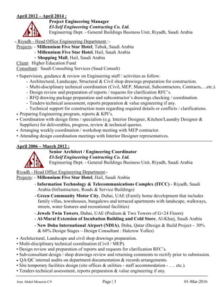 April 2012 – April 2014 :
Project Engineering Manager
El-Seif Engineering Contracting Co. Ltd.
Engineering Dept. - General Buildings Business Unit, Riyadh, Saudi Arabia
- Riyadh - Head Office Engineering Department :-
Projects: - Millennium Five Star Hotel, Tabuk, Saudi Arabia
- Millennium Five Star Hotel, Hail, Saudi Arabia
- Shopping Mall, Hail, Saudi Arabia
Client: Higher Education Fund
Consultant: Saudi Consulting Services (Saud Consult)
• Supervision, guidance & review on Engineering staff / activities as follow:
- Architectural, Landscape, Structural & Civil shop drawings preparation for construction.
- Multi-disciplinary technical coordination (Civil, MEP, Material, Subcontractors, Contracts,…etc.).
- Design review and preparation of reports / requests for clarification RFC’s.
- RFQ drawing package preparation and subcontractor’s drawings checking / coordination.
- Tenders technical assessment, reports preparation & value engineering if any.
- Technical support for construction team regarding required details or conflicts / clarifications.
• Preparing Engineering program, reports & KPI’s.
• Coordination with design firms / specialists (e.g. Interior Designer, Kitchen/Laundry Designer &
Suppliers) for deliverables, progress, review & technical queries.
• Arranging weekly coordination / workshop meeting with MEP contractor.
• Attending design coordination meetings with Interior Designer representatives.
April 2006 – March 2012 :
Senior Architect / Engineering Coordinator
El-Seif Engineering Contracting Co. Ltd.
Engineering Dept. - General Buildings Business Unit, Riyadh, Saudi Arabia
Riyadh - Head Office Engineering Department:-
Projects: - Millennium Five Star Hotel, Hail, Saudi Arabia
- Information Technology & Telecommunications Complex (ITCC) - Riyadh, Saudi
Arabia (Infrastructure, Roads & Service Buildings)
- Green Community Motor City, Dubai, UAE (Family home development that includes
family villas, townhouses, bungalows and terraced apartments with landscape, walkways,
streets, water features and recreational facilities)
- Jewels Twin Towers, Dubai, UAE (Podium & Two Towers of G+24 Floors)
- Al-Marai Extension of Incubation Building and Cold Store, Al-Kharj, Saudi Arabia
- New Doha International Airport (NDIA), Doha, Qatar (Design & Build Project – 30%
& 60% Design Stages – Design Consultant : Halcrow Yolles)
• Architectural, Landscape and civil shop drawings preparation.
• Multi-disciplinary technical coordination (Civil / MEP).
• Design review and preparation of reports and requests for clarification RFC’s.
• Sub-consultant design / shop drawings review and returning comments to rectify prior to submission.
• QA/QC internal audits on department documentation & records arrangements.
• Site temporary facilities design (site offices & utilities - staff accommodation - …. etc.).
• Tenders technical assessment, reports preparation & value engineering if any.
Amr Abdel-Moneim CV Page | 3 01-Mar-2016
 