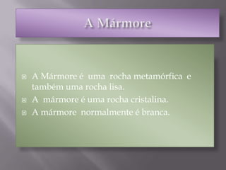 A Mármore A Mármore é  uma  rocha metamórfica  e também uma rocha lisa.A  mármore é uma rocha cristalina.A mármore  normalmente é branca.