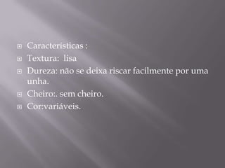 Características :Textura:  lisaDureza: não se deixa riscar facilmente por uma unha.Cheiro:. sem cheiro.Cor:variáveis.