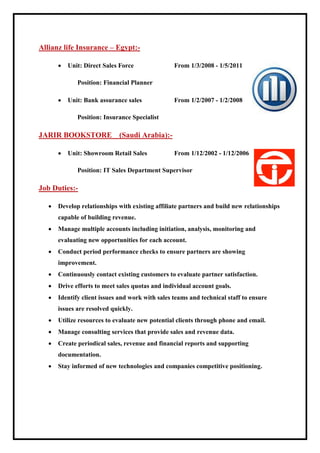 Allianz life Insurance – Egypt:-
 Unit: Direct Sales Force From 1/3/2008 - 1/5/2011
Position: Financial Planner
 Unit: Bank assurance sales From 1/2/2007 - 1/2/2008
Position: Insurance Specialist
JARIR BOOKSTORE (Saudi Arabia):-
 Unit: Showroom Retail Sales From 1/12/2002 - 1/12/2006
Position: IT Sales Department Supervisor
Job Duties:-
 Develop relationships with existing affiliate partners and build new relationships
capable of building revenue.
 Manage multiple accounts including initiation, analysis, monitoring and
evaluating new opportunities for each account.
 Conduct period performance checks to ensure partners are showing
improvement.
 Continuously contact existing customers to evaluate partner satisfaction.
 Drive efforts to meet sales quotas and individual account goals.
 Identify client issues and work with sales teams and technical staff to ensure
issues are resolved quickly.
 Utilize resources to evaluate new potential clients through phone and email.
 Manage consulting services that provide sales and revenue data.
 Create periodical sales, revenue and financial reports and supporting
documentation.
 Stay informed of new technologies and companies competitive positioning.
 