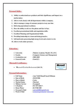 Personal Skills:-
1. Ability to understand new products and their significance and impact on a
market place.
2. Able to work closely with all departments within a company.
3. Able to manage a range of customer projects at any one time
4. Delivering operational excellence.
5. Have the ability to sell over the phone and face to face.
6. Excellent presentational skills and negotiation skills.
7. Excellent Planning and Organizational Skills.
8. Providing leadership to a team and being proactive.
9. Self-motivated, possessing high energy levels and a desire to win
10. Able to work under pressure.
Education:-
 University : Modern Academy Maadi ( M.A.M )
 Faculty : Computer Science and Management
 Graduation year : 2002-2003
 General Grade : Good (C)
Microsoft Certificates:-
 Microsoft Certified Professional (M.C.P)
Personal Information:-
 Full Name : Amr Nabil Hanafi Sayed Othman
 Date of Birth : 20/10/1980
 Place of Birth : Cairo
 Marital Status : Married
 Military Service : Exempted
 Cell phone : 011 547 6464 7
 Home Phone : 02 37481 885
 Personal E-Mail : amrnabil80@gmail.com
 Work E-Mail : aosman@promastar-emea.com
 