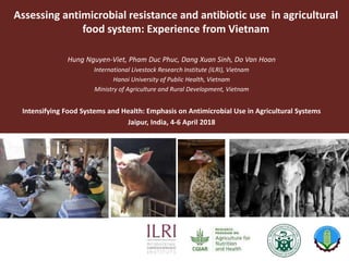 Assessing antimicrobial resistance and antibiotic use in agricultural
food system: Experience from Vietnam
Hung Nguyen-Viet, Pham Duc Phuc, Dang Xuan Sinh, Do Van Hoan
International Livestock Research Institute (ILRI), Vietnam
Hanoi University of Public Health, Vietnam
Ministry of Agriculture and Rural Development, Vietnam
Intensifying Food Systems and Health: Emphasis on Antimicrobial Use in Agricultural Systems
Jaipur, India, 4-6 April 2018
 