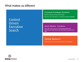 Contextual Knowledge. Worldwide . Effective industry and functional insight  Research and information on markets and talent availability Senior Attention.  Everytime .  Work with senior partners with practical insights into attracting and retaining the very best talent a market has to offer Global Network.  Wherever you are, you are at the centre of our network What makes us different 